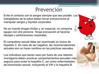 Prevención
Evite el contacto con la sangre siempre que sea posible. Los
trabajadores de la salud deben tomar precauciones al
manipular sangre y líquidos corporales.

No se inyecte drogas ilícitas y, en especial, no comparta
agujas con otra persona. Tenga precaución al hacerse
tatuajes y perforaciones corporales.

El compañero sexual debe ser examinado en busca de
hepatitis C. En caso de ser negativo, las recomendaciones
actuales son no hacer cambios en las prácticas sexuales.

Los individuos que tienen sexo por fuera de una relación
monógama deben practicar comportamientos sexuales más
seguros para evitar la hepatitis C, así como enfermedades
de transmisión sexual, incluyendo el VIH y la hepatitis B.
 