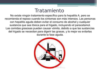 Tratamiento
    No existe ningún tratamiento específico para la hepatitis A, pero se
recomienda el reposo cuando los síntomas son más intensos. Las personas
    con hepatitis aguda deben evitar el consumo de alcohol y cualquier
    sustancia que sea tóxica para el hígado, incluyendo el paracetamol.
 Las comidas grasosas pueden causar vómito, debido a que las sustancias
   del hígado se necesitan para digerir las grasas, y lo mejor es evitarlas
                          durante la fase aguda.
 