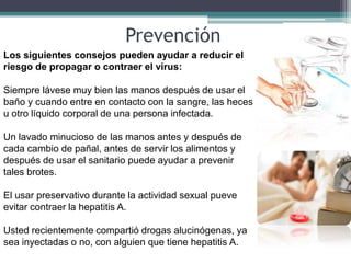 Prevención
Los siguientes consejos pueden ayudar a reducir el
riesgo de propagar o contraer el virus:

Siempre lávese muy bien las manos después de usar el
baño y cuando entre en contacto con la sangre, las heces
u otro líquido corporal de una persona infectada.

Un lavado minucioso de las manos antes y después de
cada cambio de pañal, antes de servir los alimentos y
después de usar el sanitario puede ayudar a prevenir
tales brotes.

El usar preservativo durante la actividad sexual pueve
evitar contraer la hepatitis A.

Usted recientemente compartió drogas alucinógenas, ya
sea inyectadas o no, con alguien que tiene hepatitis A.
 