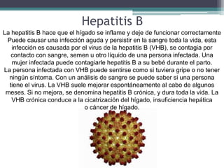 Hepatitis B
La hepatitis B hace que el hígado se inflame y deje de funcionar correctamente
 Puede causar una infección aguda y persistir en la sangre toda la vida, esta
   infección es causada por el virus de la hepatitis B (VHB), se contagia por
   contacto con sangre, semen u otro líquido de una persona infectada. Una
   mujer infectada puede contagiarle hepatitis B a su bebé durante el parto.
La persona infectada con VHB puede sentirse como si tuviera gripe o no tener
  ningún síntoma. Con un análisis de sangre se puede saber si una persona
  tiene el virus. La VHB suele mejorar espontáneamente al cabo de algunos
 meses. Si no mejora, se denomina hepatitis B crónica, y dura toda la vida. La
   VHB crónica conduce a la cicatrización del hígado, insuficiencia hepática
                              o cáncer de hígado.
 