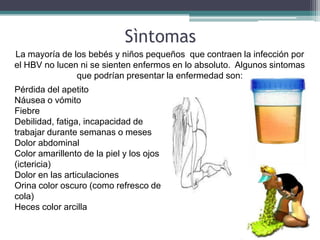 Sìntomas
La mayoría de los bebés y niños pequeños que contraen la infección por
el HBV no lucen ni se sienten enfermos en lo absoluto. Algunos sintomas
               que podrían presentar la enfermedad son:
Pérdida del apetito
Náusea o vómito
Fiebre
Debilidad, fatiga, incapacidad de
trabajar durante semanas o meses
Dolor abdominal
Color amarillento de la piel y los ojos
(ictericia)
Dolor en las articulaciones
Orina color oscuro (como refresco de
cola)
Heces color arcilla
 