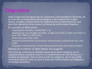  Ante la aparición de alguno de los síndromes clinicoanalíticos descritos, en
el curso de un tratamiento farmacológico o de la exposición a algún
tóxico, se deben realizar todas las exploraciones complementarias que
permitan descartar otras causas no tóxicas de enfermedad hepática.
 En concreto, se debe excluir:
 Hepatopatía alcohólica (ASAT/ALAT > 2)
 Hepatitis por virus B (IgM anti-HBc), A (IgM anti-VHA), D (IgM anti-VHD) y C
(anti-VHC, RIBA-II o RNA-VHC),
 Infecciones por CMV o EBV
 Procesos autoinmunes (anticuerpos antinucleares, antimúsculo liso, anti-
LKM)
 Colangitis esclerosantes, cirrosis iliares (anticuerpos antimitocondriales)
 Ademas de lo anterior se debe relaizar una ecografia
 Con el fin de confirmar la relación causal de la lesión hepática con el
supuesto tóxico se podría recurrir a la readministración del fármaco y a
analizar la respuesta. Esta prueba puede ser peligrosa, por lo que debe
reservarse para los casos en que la toma del medicamento sea obligada y
no existan sustitutos.
 