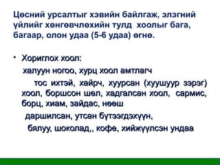 Цөсний урсалтыг хэвийн байлгаж, элэгний
үйлийг хөнгөвчлөхийн тулд хоолыг бага,
багаар, олон удаа (5-6 удаа) өгнө.
• Хориглох хоол:
халуун ногоо, хурц хоол амтлагч
тос ихтэй, хайрч, хуурсан (хуушуур зэрэг)
хоол, боршсон шөл, хадгалсан хоол, сармис,
борц, хиам, зайдас, нөөш
даршилсан, утсан бүтээгдэхүүн,
бялуу, шоколад,, кофе, хийжүүлсэн ундаа

 