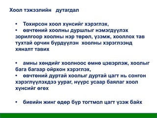 Хоол тэжээлийн дутагдал
• Тохирсон хоол хүнсийг хэрэглэх,
• өвчтөний хоолны дуршлыг нэмэгдүүлэх
зорилгоор хоолны нэр төрөл, үзэмж, хооллох тав
тухтай орчин бүрдүүлэн хоолны хэрэглээнд
хяналт тавих
• амны хөндийг хоолноос өмнө цэвэрлэж, хоолыг
бага багаар ойрхон хэрэглэх,
• өвчтөний дуртай хоолыг дуртай цагт нь сонгон
хэрэглүүлэхдээ уураг, нүүрс усаар баялаг хоол
хүнсийг өгөх
•

биеийн жинг өдөр бүр тогтмол цагт үзэж байх

 