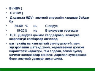 • В (НBV )
• С (НСV )
• Д (дэльта НДV) элэгний вирусийн халдвар байдаг
ба
•
30-50 %
нь
С вирус
•
15-20%
нь
В вирусээр үүсгэгдэг
• В, С, Д вируст цочмог халдвараар, ялангуяа
шарлахгүй хэлбэрээр өвчлөөд
• цаг тухайд нь хангалттай эмчлүүлээгүй, мөн
эдгэрэлтийн шатанд хоол, хөдөлгөөний дэглэм
баримтлаж чадахгүй, гам алдсан, эсвэл бусад
цочмог халдвараар өвчилж, дархлал суларснаас
болж элэгний үрэвсэл архагшина.

 