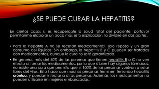 ¿SE PUEDE CURAR LA HEPATITIS?
En ciertos casos si es recuperable la salud total del paciente, porfavor
permítanme elaborar un poco más esta explicación, la dividiré en dos partes.
• Para la hepatitis A no se recetan medicamentos, solo reposo y un gran
consumo del líquidos. Sin embargo, la hepatitis B y C pueden ser tratadas
con medicamentos, aunque la cura no está garantizada.
• En general, más del 40% de las personas que tienen hepatitis B o C no ven
efecto al tomar los medicamentos, por lo que si bien hay algunos fármacos,
no existe una cura que permita que el 100% de las personas vuelvan a estar
libres del virus. Esto hace que muchas personas terminen teniendo hepatitis
crónica, y puedan infectar a otras personas. Además, los medicamentos no
pueden utilizarse en mujeres embarazadas.

 