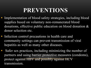 PREVENTIONS
 Implementation of blood safety strategies, including blood
supplies based on voluntary non-remunerated blood
donations, effective public education on blood donation &
donor selection etc.
 Infection control precautions in health care and
community settings can prevent transmission of viral
hepatitis as well as many other diseases.
 Safer sex practices, including minimizing the number of
partners and using barrier protective measures (condoms),
protect against HBV and possibly against HCV
transmission.
 