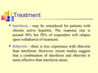 Treatment
 Interferon - may be considered for patients with
chronic active hepatitis. The response rate is
around 50% but 50% of responders will relapse
upon withdrawal of treatment.
 Ribavirin - there is less experience with ribavirin
than interferon. However, recent studies suggest
that a combination of interferon and ribavirin is
more effective than interferon alone.
 