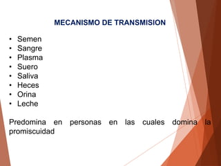 MECANISMO DE TRANSMISION
• Semen
• Sangre
• Plasma
• Suero
• Saliva
• Heces
• Orina
• Leche
Predomina en personas en las cuales domina la
promiscuidad
 