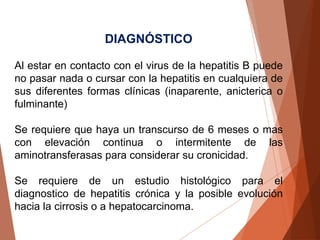 DIAGNÓSTICO
Al estar en contacto con el virus de la hepatitis B puede
no pasar nada o cursar con la hepatitis en cualquiera de
sus diferentes formas clínicas (inaparente, anicterica o
fulminante)
Se requiere que haya un transcurso de 6 meses o mas
con elevación continua o intermitente de las
aminotransferasas para considerar su cronicidad.
Se requiere de un estudio histológico para el
diagnostico de hepatitis crónica y la posible evolución
hacia la cirrosis o a hepatocarcinoma.
 