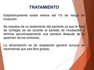 TRATAMIENTO
Estadísticamente existe menos del 1% de riesgo de
evolución
Se requiere de un aislamiento del paciente ya que la fase
de contagio se da durante el periodo de incubación y
termina aproximadamente una semana después de la
aparición de los síntomas.
La alimentación es de aceptación general aunque se
recomienda que sea libre grasas.
 