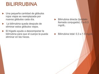 BILIRRUBINA
 Una pequeña cantidad de glóbulos
rojos viejos es reemplazada por
nuevos glóbulos cada día.
 La bilirrubina queda después de
eliminar estos glóbulos viejos.
 El hígado ayuda a descomponer la
bilirrubina para que el cuerpo la pueda
eliminar en las heces.
 Bilirrubina directa (también
llamada conjugada): 0 a 0.3
mg/dL.
 Bilirrubina total: 0.3 a 1.9 mg/dL.
 