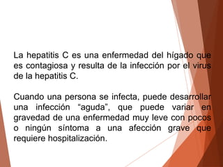 La hepatitis C es una enfermedad del hígado que
es contagiosa y resulta de la infección por el virus
de la hepatitis C.
Cuando una persona se infecta, puede desarrollar
una infección “aguda”, que puede variar en
gravedad de una enfermedad muy leve con pocos
o ningún síntoma a una afección grave que
requiere hospitalización.
 