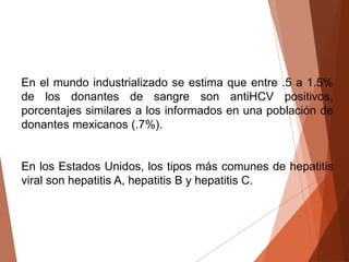 En el mundo industrializado se estima que entre .5 a 1.5%
de los donantes de sangre son antiHCV positivos,
porcentajes similares a los informados en una población de
donantes mexicanos (.7%).
En los Estados Unidos, los tipos más comunes de hepatitis
viral son hepatitis A, hepatitis B y hepatitis C.
 