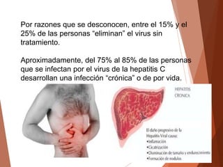 Por razones que se desconocen, entre el 15% y el
25% de las personas “eliminan” el virus sin
tratamiento.
Aproximadamente, del 75% al 85% de las personas
que se infectan por el virus de la hepatitis C
desarrollan una infección “crónica” o de por vida.
 