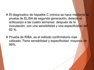  El diagnostico de hepatitis C crónica se hace mediante la
prueba de ELISA de segunda generación, detecta el
anticuerpo a las cuatro semanas después de la
inoculación, con una sensibilidad y una especificidad del
82 %.
 Prueba de RIBA, es el método confirmatorio mas
utilizado. Tiene sensibilidad y especificidad mayores de
95%.
 