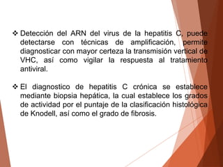  Detección del ARN del virus de la hepatitis C, puede
detectarse con técnicas de amplificación, permite
diagnosticar con mayor certeza la transmisión vertical de
VHC, así como vigilar la respuesta al tratamiento
antiviral.
 El diagnostico de hepatitis C crónica se establece
mediante biopsia hepática, la cual establece los grados
de actividad por el puntaje de la clasificación histológica
de Knodell, así como el grado de fibrosis.
 
