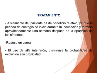 TRATAMIENTO
- Aislamiento del paciente es de beneficio relativo, ya que el
periodo de contagio se inicia durante la incubación y termina
aproximadamente una semana después de la aparición de
los síntomas.
-Reposo en cama
- El uso de alfa interferón, disminuye la probabilidad de
evolución a la cronicidad.
 