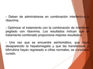 - Deben de administrarse en combinación interferón-a y
ribavirina.
- Optimizar el tratamiento con la combinación de interferón
pegilado con ribavirina. Los resultados indican que el
tratamiento combinado proporciona mejores resultados
- Una vez que se encuentre asintomático, que haya
desaparecido la hepatomegalia y que las transferasas y
bilirrubina hayan regresado a cifras normales, se considera
curado.
 
