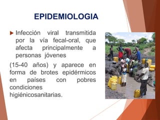 EPIDEMIOLOGIA
 Infección viral transmitida
por la vía fecal-oral, que
afecta principalmente a
personas jóvenes
(15-40 años) y aparece en
forma de brotes epidérmicos
en países con pobres
condiciones
higiénicosanitarias.
 