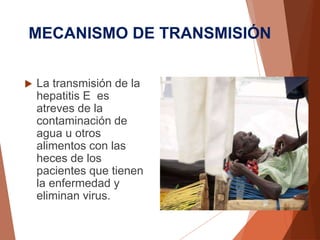 MECANISMO DE TRANSMISIÓN
 La transmisión de la
hepatitis E es
atreves de la
contaminación de
agua u otros
alimentos con las
heces de los
pacientes que tienen
la enfermedad y
eliminan virus.
 