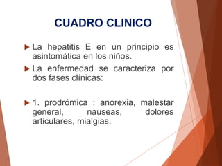 CUADRO CLINICO
 La hepatitis E en un principio es
asintomática en los niños.
 La enfermedad se caracteriza por
dos fases clínicas:
 1. prodrómica : anorexia, malestar
general, nauseas, dolores
articulares, mialgias.
 