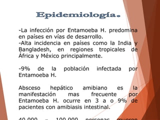 -La infección por Entamoeba H. predomina
en países en vías de desarrollo.
-Alta incidencia en países como la India y
Bangladesh, en regiones tropicales de
África y México principalmente.
-9% de la población infectada por
Entamoeba H.
Absceso hepático amibiano es la
manifestación mas frecuente por
Entamoeba H. ocurre en 3 a o 9% de
pacientes con amibiasis intestinal.
 