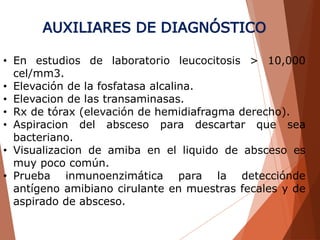 AUXILIARES DE DIAGNÓSTICO
• En estudios de laboratorio leucocitosis > 10,000
cel/mm3.
• Elevación de la fosfatasa alcalina.
• Elevacion de las transaminasas.
• Rx de tórax (elevación de hemidiafragma derecho).
• Aspiracion del absceso para descartar que sea
bacteriano.
• Visualizacion de amiba en el liquido de absceso es
muy poco común.
• Prueba inmunoenzimática para la detecciónde
antígeno amibiano cirulante en muestras fecales y de
aspirado de absceso.
 
