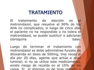El tratamiento de elección es el
metronidazol, que resuelve el 90% de los
AHA no complicados, si luego de cinco días
el paciente no ha respondido o no tolera el
metronidazol, se puede sustituir o adicionar
cloroquina base.
Luego de terminar el tratamiento con
metronidazol se debe administras furoato de
diloxanida en dosis de 500mg, tres veces al
día por 20 días, agente que actúa a nivel
luminal; si no se utiliza este medicamento,
existe riesgo de recaída en el 10% de los
TRATAMIENTO
 