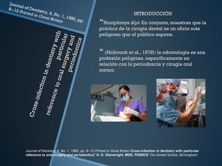 Cross-infectionindentistrywith
Cross-infectionindentistrywithparticular
particular
referencetooralsurgeryand
referencetooralsurgeryandperiodontics
periodontics
Journal of Dentistry, 8, No. 1, 1980, pp.
8--12 Printed in Great Britain
INTRODUCCIÓNINTRODUCCIÓN
Humphreys dijo: En conjunto, muestran que laHumphreys dijo: En conjunto, muestran que la
práctica de la cirugía dental es un oficio máspráctica de la cirugía dental es un oficio más
peligroso que el público supone.peligroso que el público supone.
 (Holbrook et al., 1978): la odontología es una(Holbrook et al., 1978): la odontología es una
profesión peligrosa. específicamente enprofesión peligrosa. específicamente en
relación con la periodoncia y cirugía oralrelación con la periodoncia y cirugía oral
menor.menor.
Journal of Dentistry, 8, No. 1, 1980, pp. 8--12 Printed in Great Britain Cross-infection in dentistry with particular
reference to oral surgery and periodontics* H. D. Glenwright, MDS, FDSRCS The Dental School, Birmingham
 
