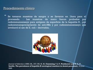 Procedimiento clínicoProcedimiento clínico
 Se tomaron muestras de sangre y se llevaron en 1hora para el
procesado. . Las muestras de suero fueron probados por
radioinmunoensayo para antígeno de superficie de la hepatitis B , por
radioimmunoprecipitación de anti-HBs y por radioinmunoensayo que
involucró el uso de E. coli – derivados,
Journal of Infection (1986) 12, 157-159, C. G. Cumming,* J. F. Peutherert and G. L. F.
Smitht, The prevalence of hepatitis B serological markers in dental personnel, 19 June
I985
 