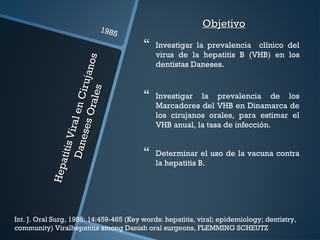 HepatitisViralenCirujanos
HepatitisViralenCirujanos
DanesesOrales
DanesesOrales
1985
Int. J. Oral Surg, 1985: 14:459-465 (Key words: hepatitis, viral; epidemiology; dentistry,
community) Viralhepatitis among Danish oral surgeons, FLEMMING SCHEUTZ
ObjetivoObjetivo
 Investigar la prevalencia clínico del
virus de la hepatitis B (VHB) en los
dentistas Daneses.
 Investigar la prevalencia de los
Marcadores del VHB en Dinamarca de
los cirujanos orales, para estimar el
VHB anual, la tasa de infección.
 Determinar el uso de la vacuna contra
la hepatitis B.
 
