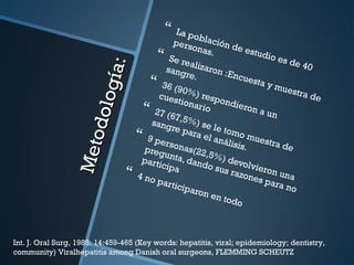  La población de estudio es de 40
personas. Se realizaron :Encuesta y muestra de
sangre.
 36 (90%) respondieron a un
cuestionario 27 (67,5%) se le tomo muestra de
sangre para el análisis.
 9 personas(22,5%) devolvieron una
pregunta, dando sus razones para no
participa 4 no participaron en todo
Metodología:
Metodología:
Int. J. Oral Surg, 1985: 14:459-465 (Key words: hepatitis, viral; epidemiology; dentistry,
community) Viralhepatitis among Danish oral surgeons, FLEMMING SCHEUTZ
 