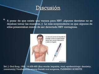  A pesar de que existe una vacuna para HBY ,algunos dentistas no se
dejaban tomar las muestras, y Lo más sorprendente es que algunos de
ellos presentaban miedo de ser detectado HBY contagiosa.
DiscusiónDiscusión
Int. J. Oral Surg, 1985: 14:459-465 (Key words: hepatitis, viral; epidemiology; dentistry,
community) Viralhepatitis among Danish oral surgeons, FLEMMING SCHEUTZ
 