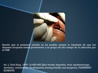 Siendo que el presente estudio no ha podido apoyar la hipótesis de que los
daneses cirujanos orales pertenecen a un grupo de alto riesgo de la infección por
el VHB
Int. J. Oral Surg, 1985: 14:459-465 (Key words: hepatitis, viral; epidemiology;
dentistry, community) Viralhepatitis among Danish oral surgeons, FLEMMING
SCHEUTZ
 