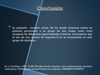  La pequeño muestra actual, de los danés cirujanos orales no
parecen pertenecer a un grupo de alto riesgo como otros
cirujanos de diferentes especialidades médicas. concluyeron que
el uso de una vacuna de hepatitis B no se recomienda en este
grupo de dentistas .
ConclusiónConclusión
Int. J. Oral Surg, 1985: 14:459-465 (Key words: hepatitis, viral; epidemiology; dentistry,
community) Viralhepatitis among Danish oral surgeons, FLEMMING SCHEUTZ
 