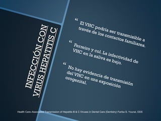 INFECCIÓNCON
INFECCIÓNCON
VIRUSHEPATITISC
VIRUSHEPATITISC
 El VHC podría ser transmisible a
través de los contactos familiares. Ferreiro y col. La infectividad de
VHC en la saliva es bajo.
 No hay evidencia de transmisión
del VHC en una exposición
orogenital.
Health Care–Associated Transmission of Hepatitis B & C Viruses in Dental Care (Dentistry) Fariba S. Younai, DDS
 