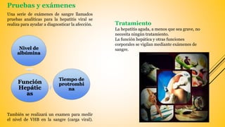Pruebas y exámenes
Una serie de exámenes de sangre llamados
pruebas analíticas para la hepatitis viral se
realiza para ayudar a diagnosticar la afección.
También se realizará un examen para medir
el nivel de VHB en la sangre (carga viral).
Nivel de
albúmina
Función
Hepátic
as
Tiempo de
protrombi
na
Tratamiento
La hepatitis aguda, a menos que sea grave, no
necesita ningún tratamiento.
La función hepática y otras funciones
corporales se vigilan mediante exámenes de
sangre.
 