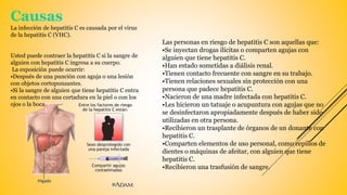 Causas
La infección de hepatitis C es causada por el virus
de la hepatitis C (VHC).
Usted puede contraer la hepatitis C si la sangre de
alguien con hepatitis C ingresa a su cuerpo.
La exposición puede ocurrir:
•Después de una punción con aguja o una lesión
con objetos cortopunzantes.
•Si la sangre de alguien que tiene hepatitis C entra
en contacto con una cortadura en la piel o con los
ojos o la boca.
Las personas en riesgo de hepatitis C son aquellas que:
•Se inyectan drogas ilícitas o comparten agujas con
alguien que tiene hepatitis C.
•Han estado sometidas a diálisis renal.
•Tienen contacto frecuente con sangre en su trabajo.
•Tienen relaciones sexuales sin protección con una
persona que padece hepatitis C.
•Nacieron de una madre infectada con hepatitis C.
•Les hicieron un tatuaje o acupuntura con agujas que no
se desinfectaron apropiadamente después de haber sido
utilizadas en otra persona.
•Recibieron un trasplante de órganos de un donante con
hepatitis C.
•Comparten elementos de uso personal, como cepillos de
dientes o máquinas de afeitar, con alguien que tiene
hepatitis C.
•Recibieron una trasfusión de sangre.
 