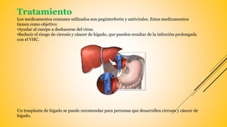 Tratamiento
Los medicamentos comunes utilizados son peginterferón y antivirales. Estos medicamentos
tienen como objetivo:
•Ayudar al cuerpo a deshacerse del virus.
•Reducir el riesgo de cirrosis y cáncer de hígado, que pueden resultar de la infección prolongada
con el VHC.
Un trasplante de hígado se puede recomendar para personas que desarrollen cirrosis y cáncer de
hígado.
 