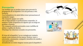 Prevención
Las medidas que se pueden tomar para prevenir la
propagación de la hepatitis C de una persona a otra
incluyen:
•Los trabajadores de salud deben tener precauciones al
manipular sangre.
•No comparta agujas con nadie.
•No se haga tatuajes ni perforaciones corporales, ni
tampoco reciba acupuntura de alguien que no tenga un
permiso o licencia.
•No comparta artículos personales como cuchillas de
afeitar y cepillos de dientes.
•Practique las relaciones sexuales con precaución.
El virus de la hepatitis C no se contagia por contacto
casual, como tomarse de las manos, besarse, toser o
estornudar, amamantar, compartir utensilios de comida o
vasos para beber.
Actualmente no existe ninguna vacuna para la hepatitis C.
 