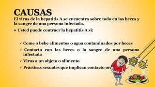 CAUSAS
El virus de la hepatitis A se encuentra sobre todo en las heces y
la sangre de una persona infectada.
 Usted puede contraer la hepatitis A si:
 Come o bebe alimentos o agua contaminados por heces
 Contacto con las heces o la sangre de una persona
infectada
 Virus a un objeto o alimento
 Prácticas sexuales que implican contacto oral y anal.
 