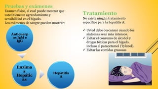 Pruebas y exámenes
Examen físico, el cual puede mostrar que
usted tiene un agrandamiento y
sensibilidad en el hígado.
Los exámenes de sangre pueden mostrar:
Tratamiento
No existe ningún tratamiento
específico para la hepatitis A:
 Usted debe descansar cuando los
síntomas sean más intensos.
 Evitar el consumo de alcohol y
drogas tóxicas para el hígado,
incluso el paracetamol (Tylenol).
 Evitar las comidas grasosas
Anticuerp
os IgM e
IgG
Enzima
s
Hepátic
as
Hepatitis
A
 