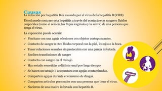 La infección por hepatitis B es causada por el virus de la hepatitis B (VHB).
Usted puede contraer esta hepatitis a través del contacto con sangre o fluidos
corporales (como el semen, los flujos vaginales y la saliva) de una persona que
tenga el virus.
La exposición puede ocurrir:
 Pinchazo con una aguja o lesiones con objetos cortopunzantes.
 Contacto de sangre u otro fluido corporal con la piel, los ojos o la boca.
 Tener relaciones sexuales sin protección con una pareja infectada.
 Reciben transfusiones de sangre
 Contacto con sangre en el trabajo
 Han estado sometidas a diálisis renal por largo tiempo.
 Se hacen un tatuaje o acupuntura con agujas contaminadas.
 Comparten agujas durante el consumo de drogas.
 Comparten artículos personales con una persona que tiene el virus.
 Nacieron de una madre infectada con hepatitis B.
Causas
 