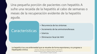 Una pequeña porción de pacientes con hepatitis A
sufre una recaída de la hepatitis al cabo de semanas o
meses de la recuperación evidente de la hepatitis
aguda.
• Recurrencia de los sintomas
• Incremento de las aminotransferasas
• Ictericia
• Eliminacion fecal de HAV
Caracteristicas
La hepatitis A es una enfermedad que se resuelve de forma espontanea y no progresa a
hepatopatía crónica. Harrison. Principios de Medicina Interna, 19e,Dennis
Kasper, Anthony Fauci, Stephen Hauser, Dan Longo, J.
Larry Jameson, Joseph Loscalzo
 