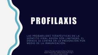 PROFILAXIS
L A S P R O B A B I L I D E S T E R A P É U T I C A S E N L A
H E PAT I T I S V I R A L A G U D A S O N L I M I TA D A S , E L
É N FA S I S S E C E N T R A E N L A P R E V E N C I Ó N P O R
M E D I O D E L A I N M U N I Z A C I Ó N .
Harrison. Principios de Medicina Interna, 19e,Dennis
Kasper, Anthony Fauci, Stephen Hauser, Dan Longo, J.
Larry Jameson, Joseph Loscalzo
 