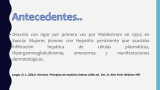 • Descrita con rigor por primera vez por Waldestrom en 1950; en
Suecia: Mujeres jóvenes con Hepatitis persistente que asociaba
infiltración hepática de células plasmáticas,
Hipergammaglobulinemia, amenorrea y manifestaciones
dermatológicas.
Longo, D. L. (2012). Harrison, Principios de medicina Interna (18th ed., Vol. 2). New York: McGraw-Hill.
 