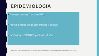 • Frecuencia mujer/hombre 3.6:1
• Afecta a todos los grupos étnicos y edades
• Incidencia 1-2/100,000 personas al año.
Manns MP, Czaja AJ, Gorham JD, et al. Diagnosis and management of autoimmune hepatitis. Hepatology 2010; 51:2193.
 