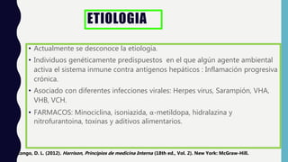 ETIOLOGIA
• Actualmente se desconoce la etiologia.
• Individuos genéticamente predispuestos en el que algún agente ambiental
activa el sistema inmune contra antígenos hepáticos : Inflamación progresiva
crónica.
• Asociado con diferentes infecciones virales: Herpes virus, Sarampión, VHA,
VHB, VCH.
• FARMACOS: Minociclina, isoniazida, α-metildopa, hidralazina y
nitrofurantoina, toxinas y aditivos alimentarios.
Longo, D. L. (2012). Harrison, Principios de medicina Interna (18th ed., Vol. 2). New York: McGraw-Hill.
 
