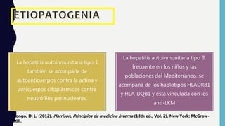 La hepatitis autoinmunitaria tipo 1
también se acompaña de
autoanticuerpos contra la actina y
anticuerpos citoplásmicos contra
neutrófilos perinucleares.
La hepatitis autoinmunitaria tipo II,
frecuente en los niños y las
poblaciones del Mediterráneo, se
acompaña de los haplotipos HLADRB1
y HLA-DQB1 y está vinculada con los
anti-LKM
Longo, D. L. (2012). Harrison, Principios de medicina Interna (18th ed., Vol. 2). New York: McGraw-
Hill.
 